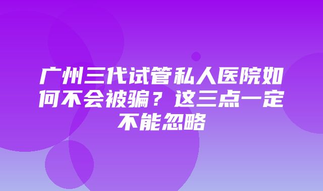 广州三代试管私人医院如何不会被骗？这三点一定不能忽略