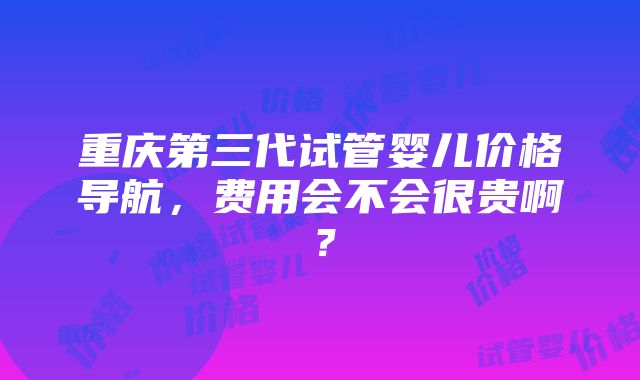 重庆第三代试管婴儿价格导航，费用会不会很贵啊？