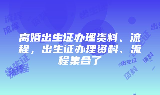 离婚出生证办理资料、流程，出生证办理资料、流程集合了