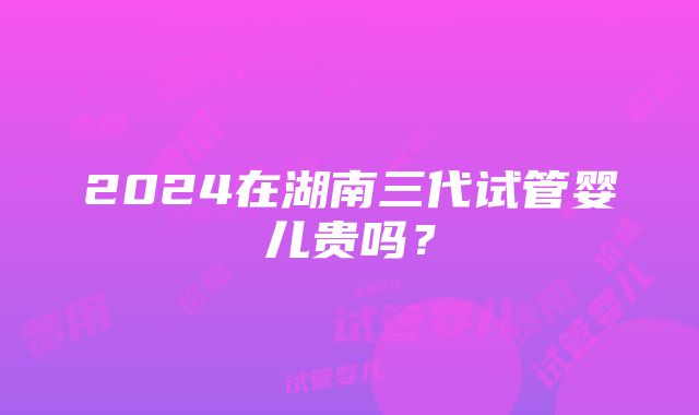 2024在湖南三代试管婴儿贵吗？