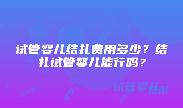 试管婴儿结扎费用多少？结扎试管婴儿能行吗？