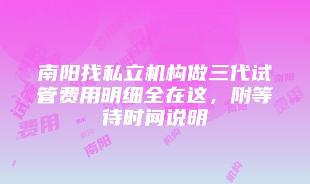 南阳找私立机构做三代试管费用明细全在这，附等待时间说明