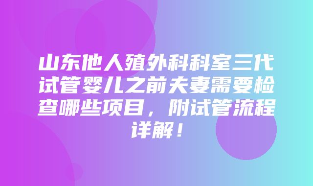 山东他人殖外科科室三代试管婴儿之前夫妻需要检查哪些项目，附试管流程详解！