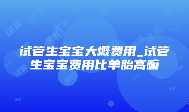 试管生宝宝大概费用_试管生宝宝费用比单胎高嘛