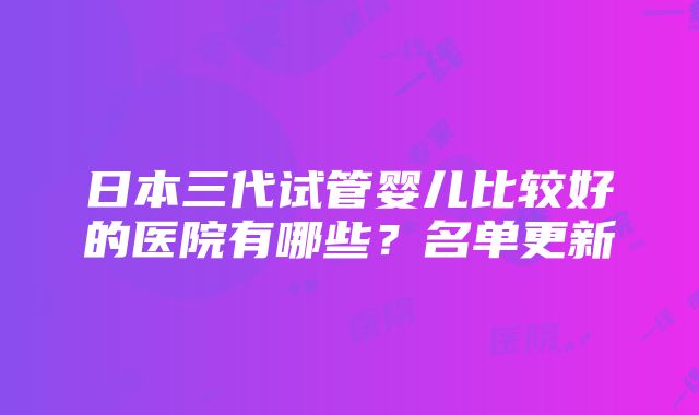 日本三代试管婴儿比较好的医院有哪些？名单更新