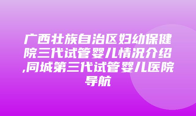 广西壮族自治区妇幼保健院三代试管婴儿情况介绍,同城第三代试管婴儿医院导航