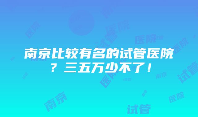 南京比较有名的试管医院？三五万少不了！