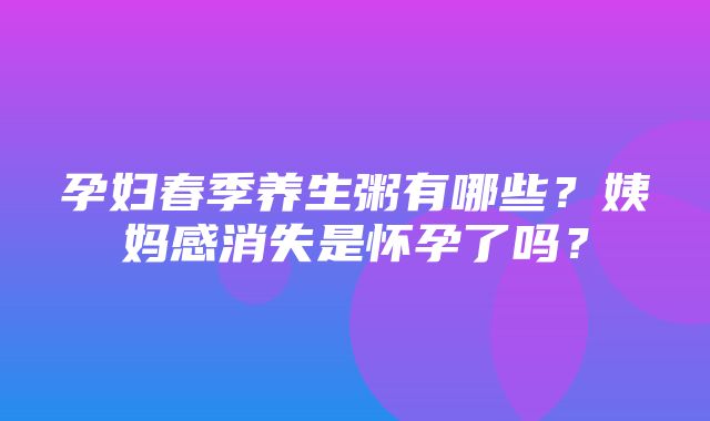 孕妇春季养生粥有哪些？姨妈感消失是怀孕了吗？