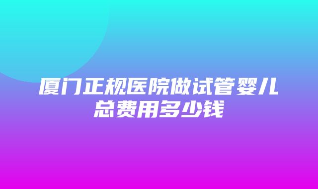 厦门正规医院做试管婴儿总费用多少钱