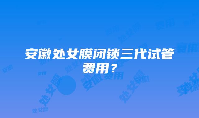 安徽处女膜闭锁三代试管费用？