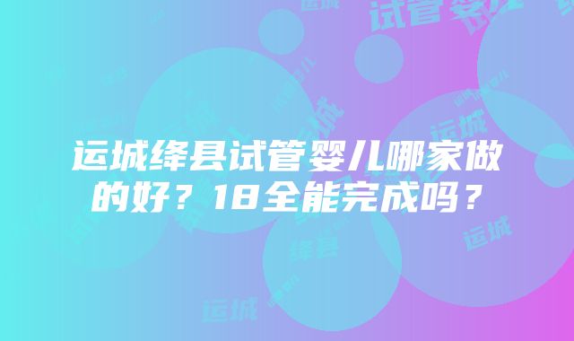 运城绛县试管婴儿哪家做的好？18全能完成吗？