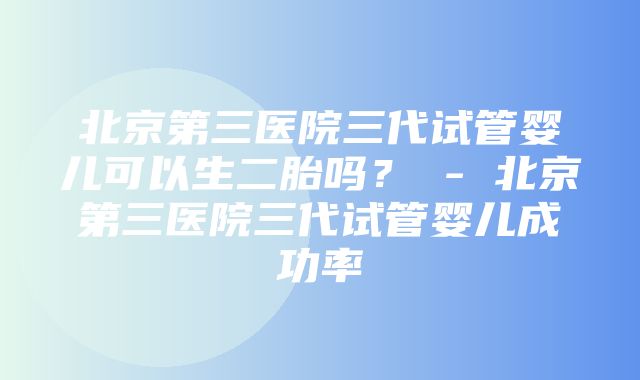 北京第三医院三代试管婴儿可以生二胎吗？ - 北京第三医院三代试管婴儿成功率