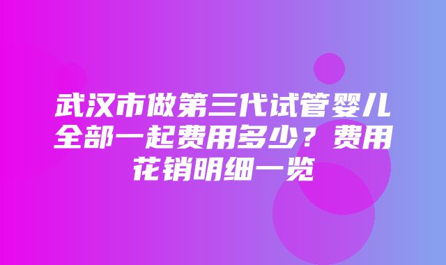 武汉市做第三代试管婴儿全部一起费用多少？费用花销明细一览