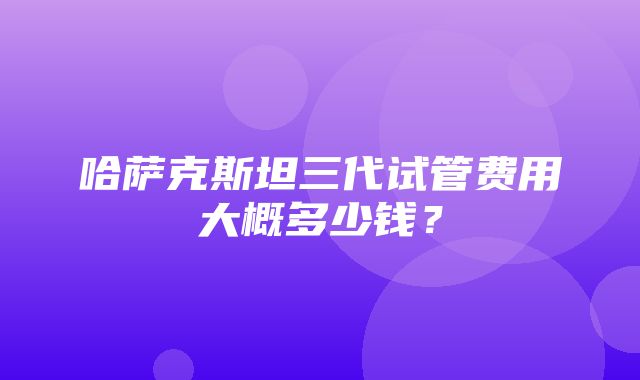 哈萨克斯坦三代试管费用大概多少钱？