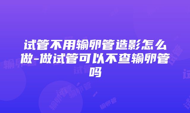 试管不用输卵管造影怎么做-做试管可以不查输卵管吗