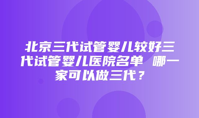 北京三代试管婴儿较好三代试管婴儿医院名单 哪一家可以做三代？