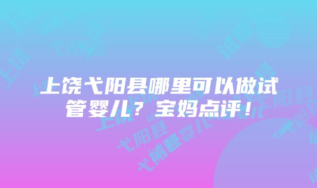 上饶弋阳县哪里可以做试管婴儿？宝妈点评！