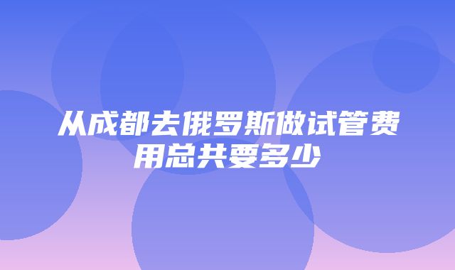 从成都去俄罗斯做试管费用总共要多少