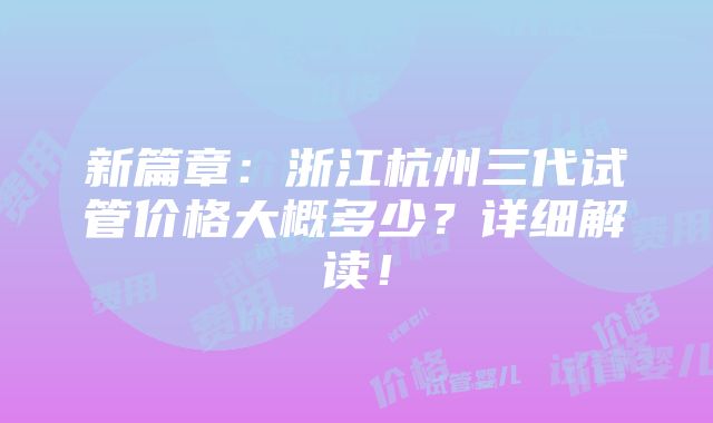 新篇章：浙江杭州三代试管价格大概多少？详细解读！