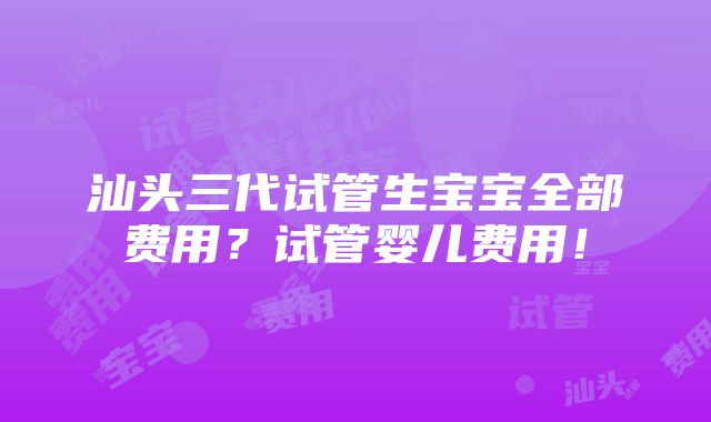 汕头三代试管生宝宝全部费用？试管婴儿费用！