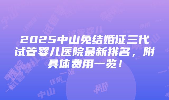 2025中山免结婚证三代试管婴儿医院最新排名，附具体费用一览！