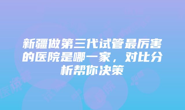 新疆做第三代试管最厉害的医院是哪一家，对比分析帮你决策