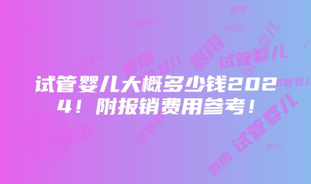 试管婴儿大概多少钱2024！附报销费用参考！