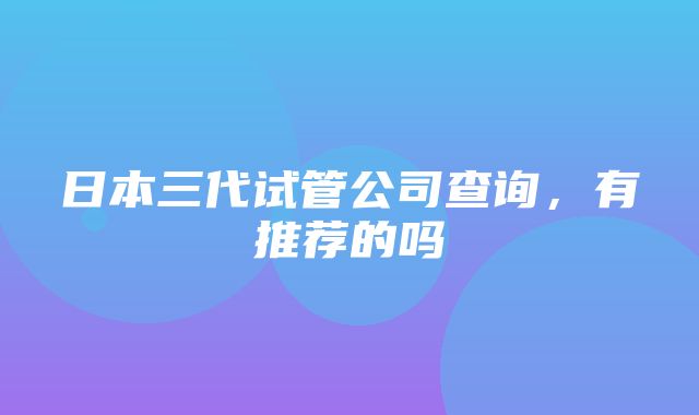 日本三代试管公司查询，有推荐的吗