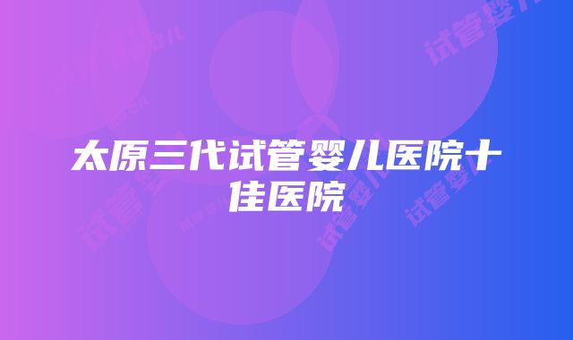 太原三代试管婴儿医院十佳医院