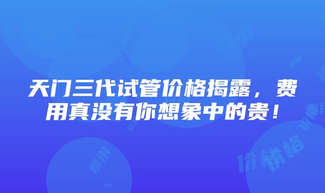 天门三代试管价格揭露，费用真没有你想象中的贵！