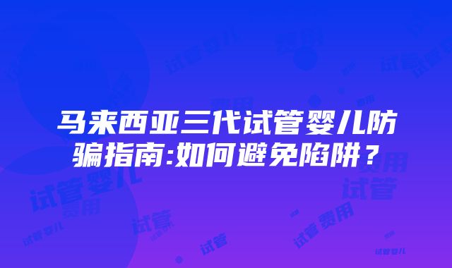 马来西亚三代试管婴儿防骗指南:如何避免陷阱？