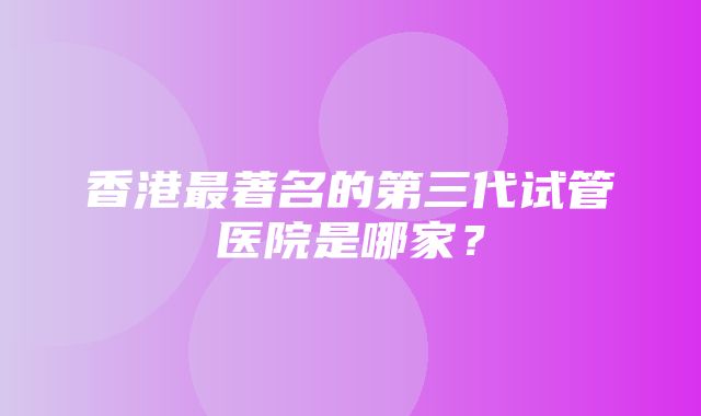 香港最著名的第三代试管医院是哪家？