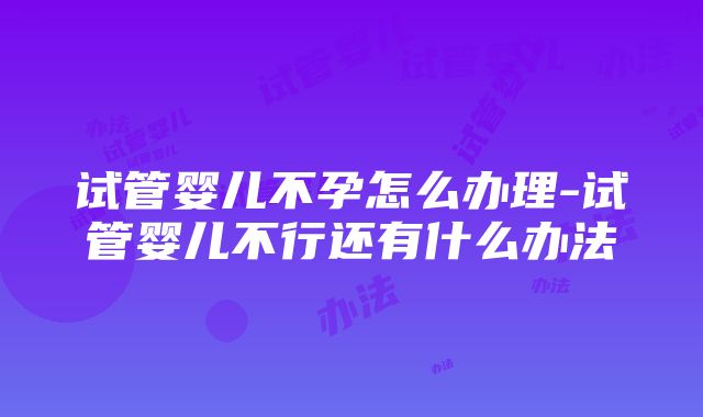 试管婴儿不孕怎么办理-试管婴儿不行还有什么办法