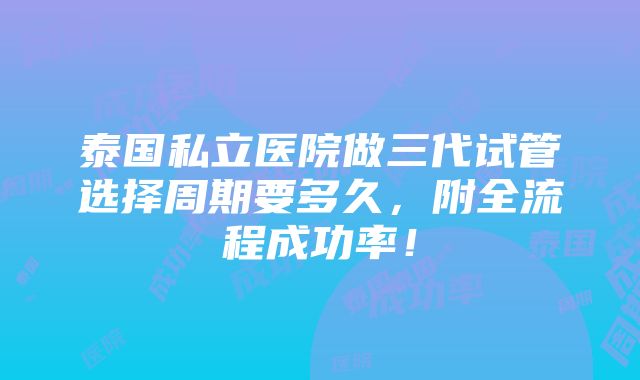 泰国私立医院做三代试管选择周期要多久，附全流程成功率！