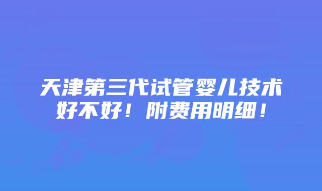 天津第三代试管婴儿技术好不好！附费用明细！