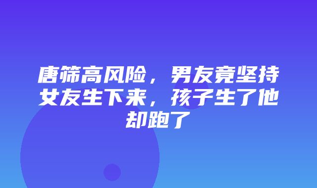 唐筛高风险，男友竟坚持女友生下来，孩子生了他却跑了