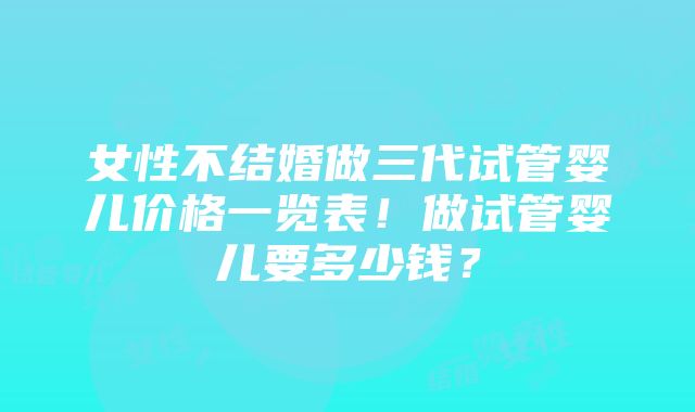 女性不结婚做三代试管婴儿价格一览表！做试管婴儿要多少钱？