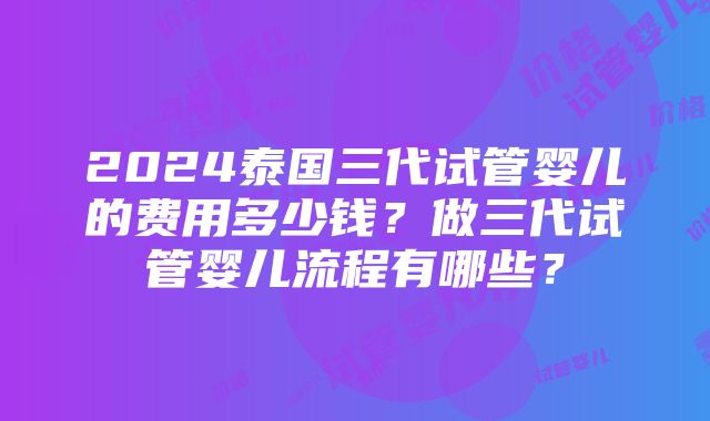 2024泰国三代试管婴儿的费用多少钱？做三代试管婴儿流程有哪些？