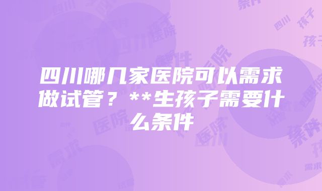 四川哪几家医院可以需求做试管？**生孩子需要什么条件