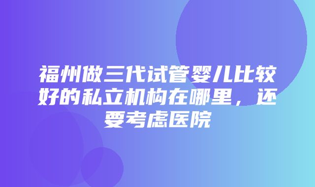 福州做三代试管婴儿比较好的私立机构在哪里，还要考虑医院