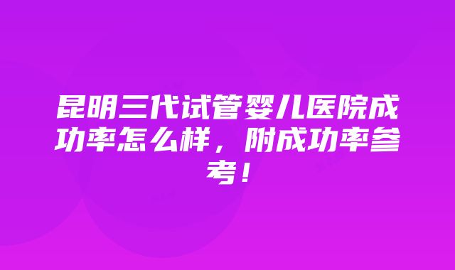 昆明三代试管婴儿医院成功率怎么样，附成功率参考！