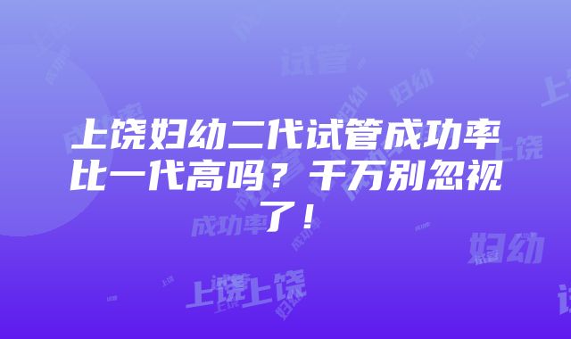 上饶妇幼二代试管成功率比一代高吗？千万别忽视了！