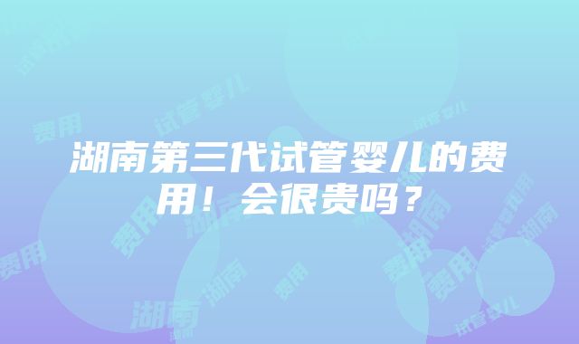 湖南第三代试管婴儿的费用！会很贵吗？