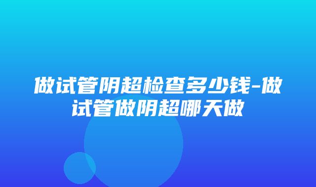 做试管阴超检查多少钱-做试管做阴超哪天做