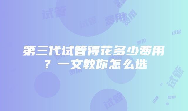 第三代试管得花多少费用？一文教你怎么选