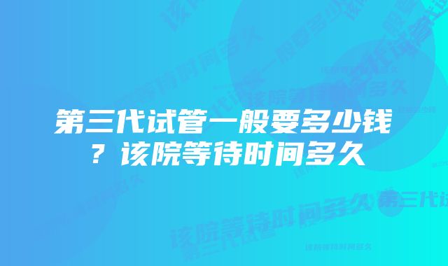 第三代试管一般要多少钱？该院等待时间多久