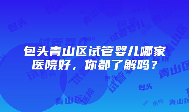 包头青山区试管婴儿哪家医院好，你都了解吗？