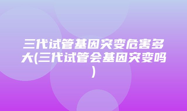 三代试管基因突变危害多大(三代试管会基因突变吗)