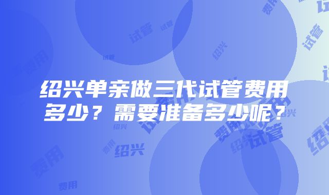 绍兴单亲做三代试管费用多少？需要准备多少呢？