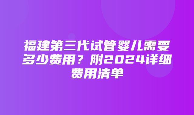 福建第三代试管婴儿需要多少费用？附2024详细费用清单